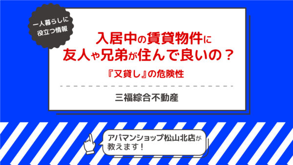 入居中の賃貸物件に友人や兄弟が住んで良いの？『又貸し』の危険性【三福綜合不動産・アパマンショップ松山北店】