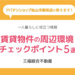 一人暮らしのお部屋探しに！賃貸物件の周辺環境チェックポイント5選【三福・アパマンショップ松山市駅前店】